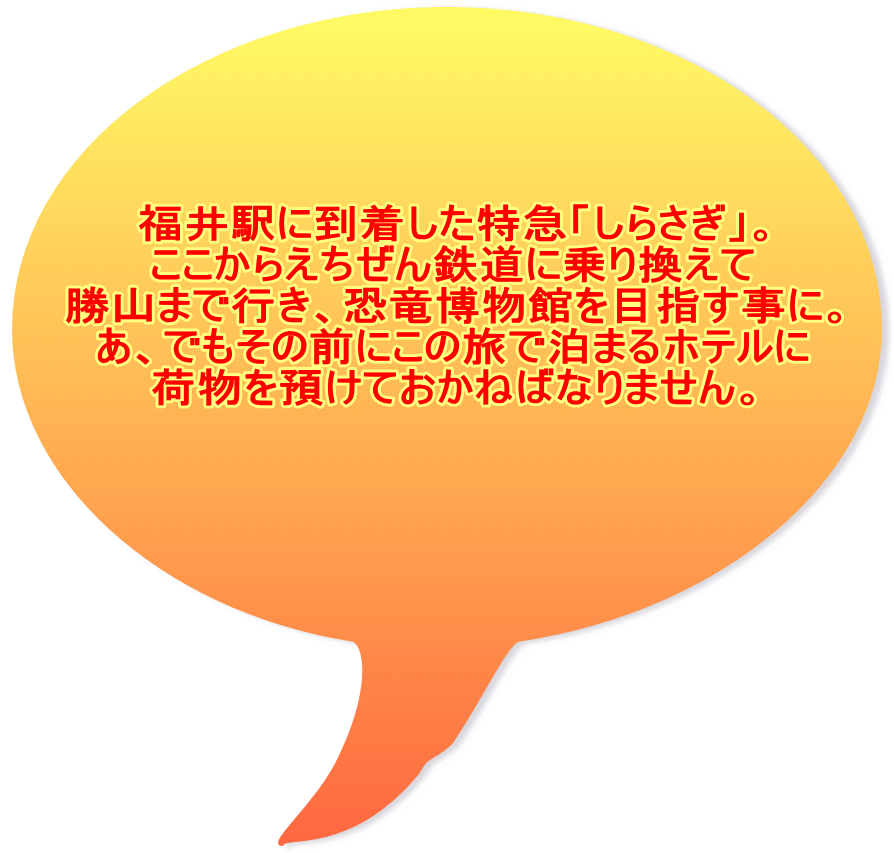 福井駅に到着した特急「しらさぎ」。 ここからえちぜん鉄道に乗り換えて 勝山まで行き、恐竜博物館を目指す事に。 あ、でもその前にこの旅で泊まるホテルに 荷物を預けておかねばなりません。 