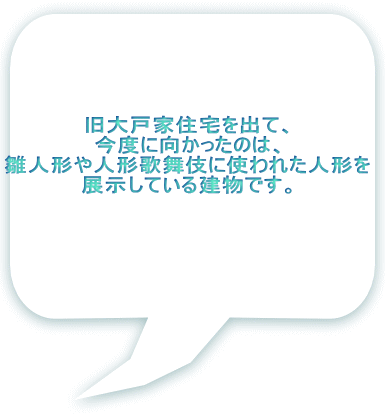 旧大戸家住宅を出て、 今度に向かったのは、 雛人形や人形歌舞伎に使われた人形を 展示している建物です。 