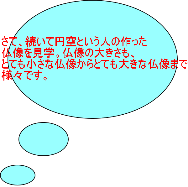 さて、続いて円空という人の作った 仏像を見学。仏像の大きさも、 とても小さな仏像からとても大きな仏像まで 様々です。 