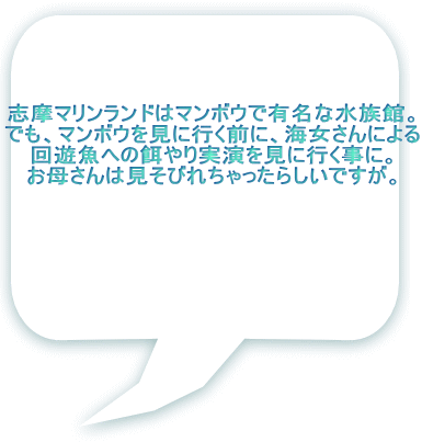 志摩マリンランドはマンボウで有名な水族館。 でも、マンボウを見に行く前に、海女さんによる 回遊魚への餌やり実演を見に行く事に。 お母さんは見そびれちゃったらしいですが。 