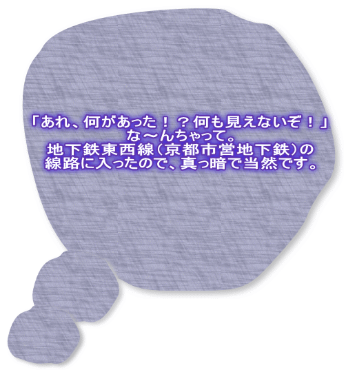「あれ、何があった！？何も見えないぞ！」 な～んちゃって。 地下鉄東西線（京都市営地下鉄）の 線路に入ったので、真っ暗で当然です。 