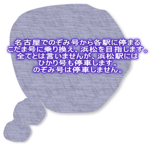 名古屋でのぞみ号から各駅に停まる こだま号に乗り換え、浜松を目指します。 全てとは言いませんが、浜松駅には ひかり号も停車します。 のぞみ号は停車しません。 