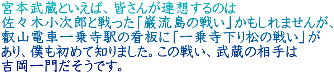 宮本武蔵といえば、皆さんが連想するのは 佐々木小次郎と戦った「巌流島の戦い」かもしれませんが、 叡山電車一乗寺駅の看板に「一乗寺下り松の戦い」が あり、僕も初めて知りました。この戦い、武蔵の相手は 吉岡一門だそうです。