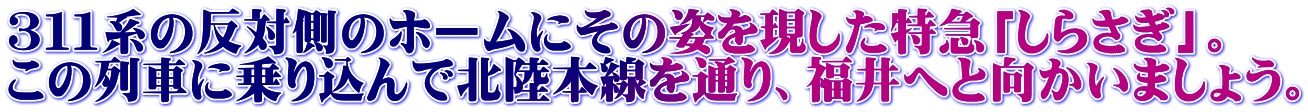 ３１１系の反対側のホームにその姿を現した特急「しらさぎ」。 この列車に乗り込んで北陸本線を通り、福井へと向かいましょう。
