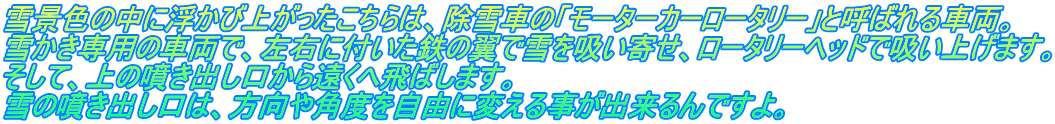 雪景色の中に浮かび上がったこちらは、除雪車の「モーターカーロータリー」と呼ばれる車両。 雪かき専用の車両で、左右に付いた鉄の翼で雪を吸い寄せ、ロータリーヘッドで吸い上げます。 そして、上の噴き出し口から遠くへ飛ばします。 雪の噴き出し口は、方向や角度を自由に変える事が出来るんですよ。