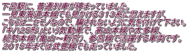 下呂駅に、普通列車が停まっていました。 一見東海道本線でも見かける３１３系に思えますが、 こちらはニセモノなので、騙されないように気を付けて下さい。 「キハ２５形」という気動車で、高山本線や太多線、 紀勢本線（亀山～新宮）、参宮線で活躍する車両です。 ２０１５年までは武豊線でも走っていました。