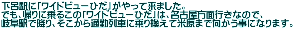下呂駅に「ワイドビューひだ」がやって来ました。 でも、帰りに乗るこの「ワイドビューひだ」は、名古屋方面行きなので、 岐阜駅で降り、そこから通勤列車に乗り換えて米原まで向かう事になります。