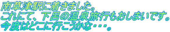 南草津駅に着きました。 これにて、下呂の温泉旅行もおしまいです。 今度はどこに行こうかな・・・。