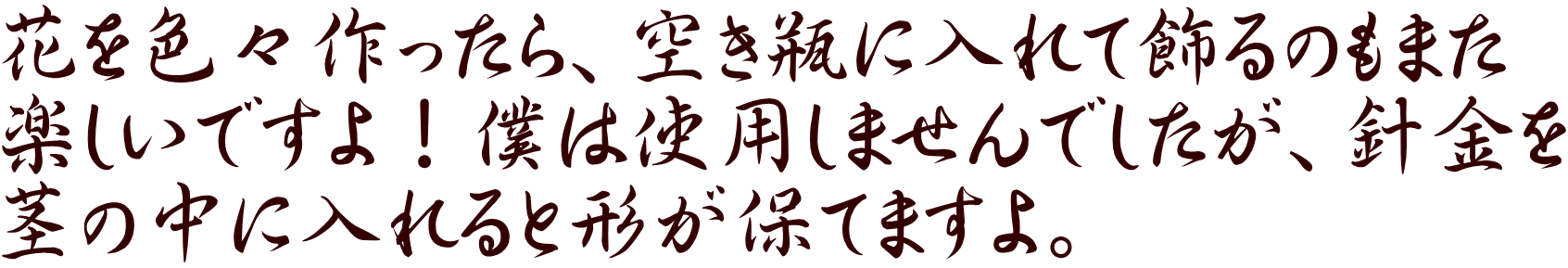 花を色々作ったら、空き瓶に入れて飾るのもまた 楽しいですよ！僕は使用しませんでしたが、針金を 茎の中に入れると形が保てますよ。