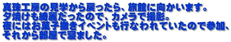 真珠工房の見学から戻ったら、旅館に向かいます。 夕焼けも綺麗だったので、カメラで撮影。 夜にはお菓子撒きイベントも行なわれていたので参加、 それから部屋で寝ました。