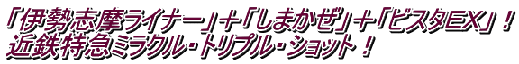 「伊勢志摩ライナー」＋「しまかぜ」＋「ビスタＥＸ」！ 近鉄特急ミラクル・トリプル・ショット！