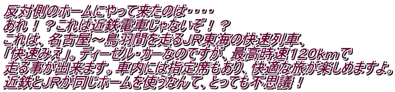 反対側のホームにやって来たのは・・・・ あれ！？これは近鉄電車じゃないぞ！？ これは、名古屋～鳥羽間を走るＪＲ東海の快速列車、 「快速みえ」。ディーゼル・カーなのですが、最高時速１２０ｋｍで 走る事が出来ます。車内には指定席もあり、快適な旅が楽しめますよ。 近鉄とＪＲが同じホームを使うなんて、とっても不思議！