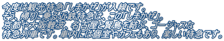 今度は観光特急「しまかぜ」が入線です。 そう、帰りに乗る近鉄特急は、この「しまかぜ」。 京都や大阪難波、名古屋と賢島を結ぶ、ゴージャスな 特急列車です。車内には個室やカフェもあり、楽しい特急です。