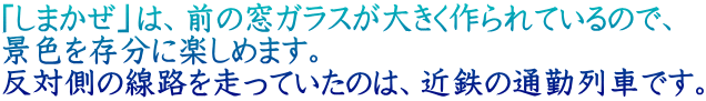 「しまかぜ」は、前の窓ガラスが大きく作られているので、 景色を存分に楽しめます。 反対側の線路を走っていたのは、近鉄の通勤列車です。