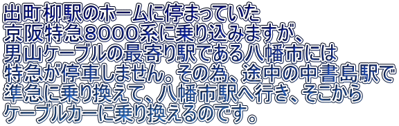 出町柳駅のホームに停まっていた 京阪特急８０００系に乗り込みますが、 男山ケーブルの最寄り駅である八幡市には 特急が停車しません。その為、途中の中書島駅で 準急に乗り換えて、八幡市駅へ行き、そこから ケーブルカーに乗り換えるのです。 