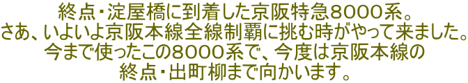 終点・淀屋橋に到着した京阪特急８０００系。 さあ、いよいよ京阪本線全線制覇に挑む時がやって来ました。 今まで使ったこの８０００系で、今度は京阪本線の 終点・出町柳まで向かいます。