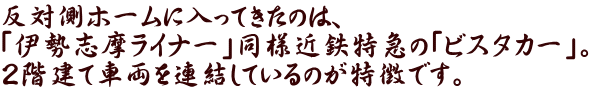 反対側ホームに入ってきたのは、 「伊勢志摩ライナー」同様近鉄特急の「ビスタカー」。 ２階建て車両を連結しているのが特徴です。