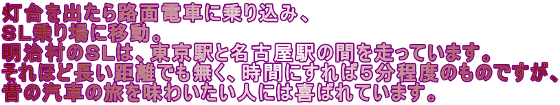 灯台を出たら路面電車に乗り込み、 ＳＬ乗り場に移動。 明治村のＳＬは、東京駅と名古屋駅の間を走っています。 それほど長い距離でも無く、時間にすれば５分程度のものですが、 昔の汽車の旅を味わいたい人には喜ばれています。 