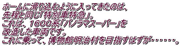 ホームに滑り込むように入ってきたのは、 先程と同じ「特別車特急」。 これは、１６００系「パノラマスーパー」を 改造した車両です。 これに乗って、博物館明治村を目指すはずが・・・・・・。