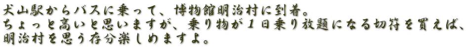 犬山駅からバスに乗って、博物館明治村に到着。 ちょっと高いと思いますが、乗り物が１日乗り放題になる切符を買えば、 明治村を思う存分楽しめますよ。