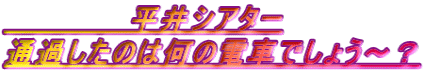 　　　　　　平井シアター 通過したのは何の電車でしょう～？