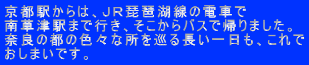 京都駅からは、ＪＲ琵琶湖線の電車で 南草津駅まで行き、そこからバスで帰りました。 奈良の都の色々な所を巡る長い一日も、これで おしまいです。