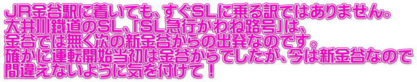 ＪＲ金谷駅に着いても、すぐＳＬに乗る訳ではありません。 大井川鐡道のＳＬ、「ＳＬ急行かわね路号」は、 金谷では無く次の新金谷からの出発なのです。 確かに運転開始当初は金谷からでしたが、今は新金谷なので 間違えないように気を付けて！