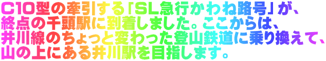 Ｃ１０型の牽引する「ＳＬ急行かわね路号」が、 終点の千頭駅に到着しました。ここからは、 井川線のちょっと変わった登山鉄道に乗り換えて、 山の上にある井川駅を目指します。