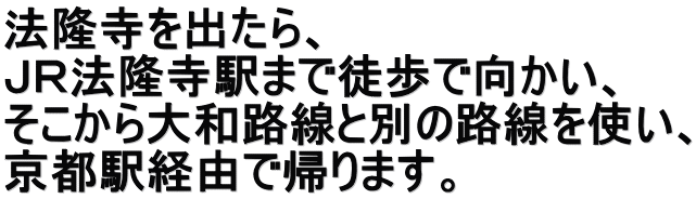 法隆寺を出たら、 ＪＲ法隆寺駅まで徒歩で向かい、 そこから大和路線と別の路線を使い、 京都駅経由で帰ります。