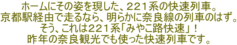 ホームにその姿を現した、２２１系の快速列車。 京都駅経由で走るなら、明らかに奈良線の列車のはず。 そう、これは２２１系「みやこ路快速」！ 昨年の奈良観光でも使った快速列車です。