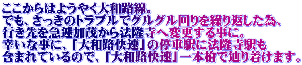 ここからはようやく大和路線。 でも、さっきのトラブルでグルグル回りを繰り返した為、 行き先を急遽加茂から法隆寺へ変更する事に。 幸いな事に、「大和路快速」の停車駅に法隆寺駅も 含まれているので、「大和路快速」一本槍で辿り着けます。