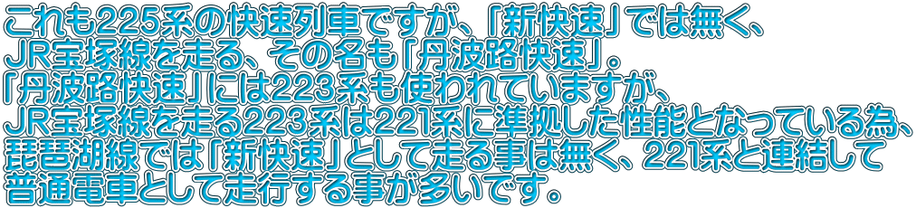 これも２２５系の快速列車ですが、「新快速」では無く、 ＪＲ宝塚線を走る、その名も「丹波路快速」。 「丹波路快速」には２２３系も使われていますが、 JＲ宝塚線を走る２２３系は２２１系に準拠した性能となっている為、 琵琶湖線では「新快速」として走る事は無く、２２１系と連結して 普通電車として走行する事が多いです。