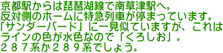 京都駅からは琵琶湖線で南草津駅へ。 反対側のホームに特急列車が停まっています。 「サンダーバード」に一見似ていますが、これは ラインの色が水色なので「くろしお」。 ２８７系か２８９系でしょう。