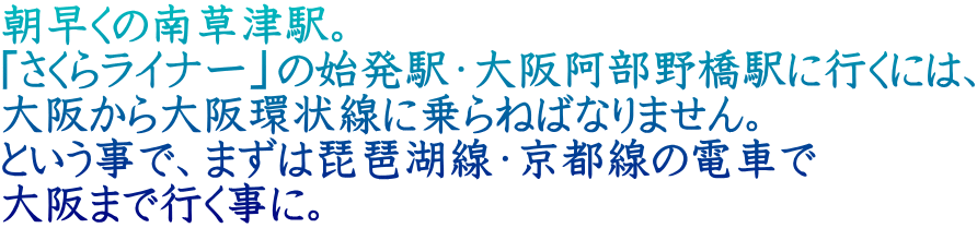 朝早くの南草津駅。 「さくらライナー」の始発駅・大阪阿部野橋駅に行くには、 大阪から大阪環状線に乗らねばなりません。 という事で、まずは琵琶湖線・京都線の電車で 大阪まで行く事に。