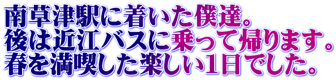 南草津駅に着いた僕達。 後は近江バスに乗って帰ります。 春を満喫した楽しい１日でした。