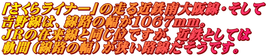 「さくらライナー」の走る近鉄南大阪線・そして 吉野線は、線路の幅が１０６７ｍｍ。 ＪＲの在来線と同じ位ですが、近鉄としては 軌間（線路の幅）が狭い路線だそうです。